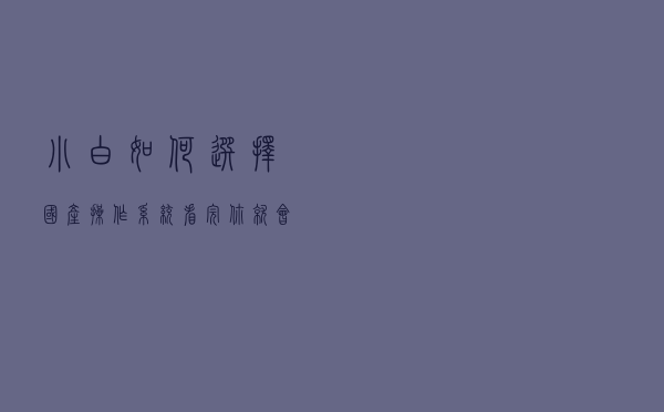 小白如何选择国产操作系统，看完你就会有答案！