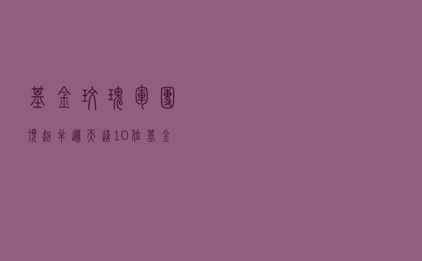 基金“玫瑰军团”顶起半边天！这10位基金经理长线赚钱能力最强（附名单）