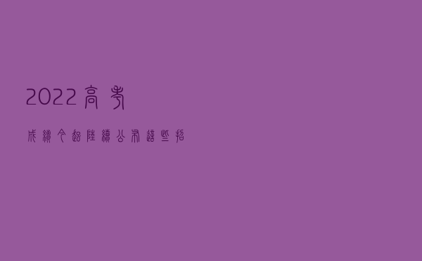 2022高考成绩今起陆续公布 这些招生变化要了解