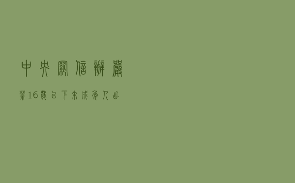 中央网信办：严禁16岁以下未成年人出镜直播