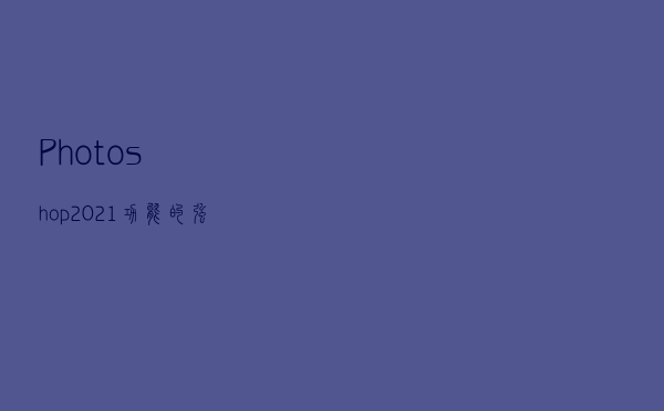Photoshop 2021功能的强大你爱辽吗