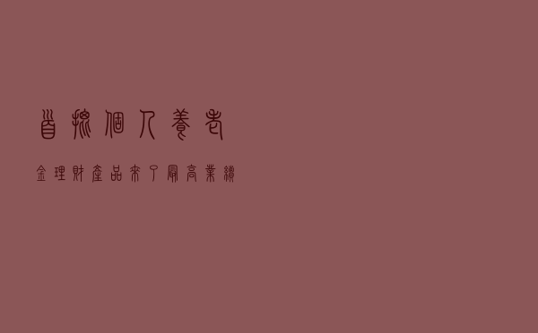 首批个人养老金理财产品来了！最高业绩比较基准5.75%，最少持有360天