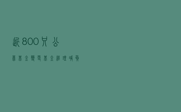 近800只公募基金变更基金经理，“减负潮”透露哪些信号？