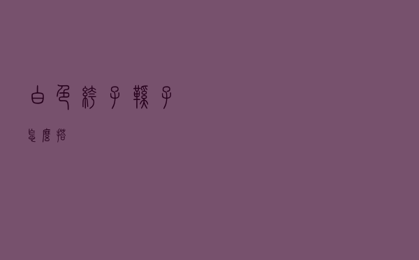 白色裤子鞋子怎么搭