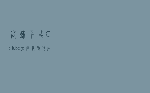 高速下载GitHubc仓库代码的两种方法（精选）
