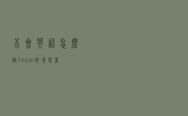 不会英语怎么做Tiktok跨境电商？无法下载、注册、登录TikTok怎么办？