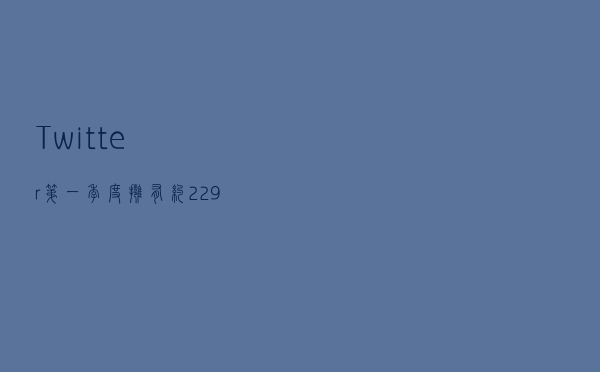 Twitter第一季度拥有约 2.29 亿日活跃用户