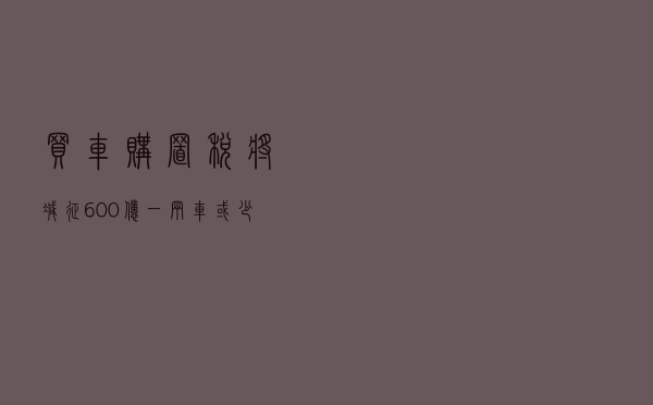 买车？购置税将减征600亿，一辆车或少花数千元