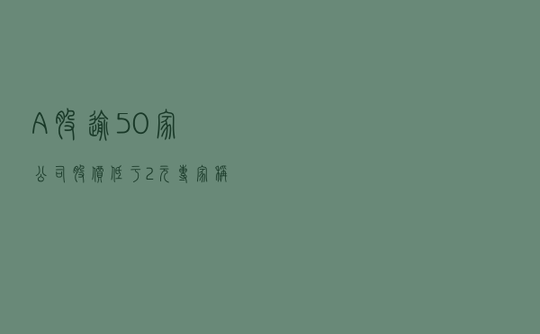 A股逾50家公司股价低于2元 专家称壳价值将进一步下降