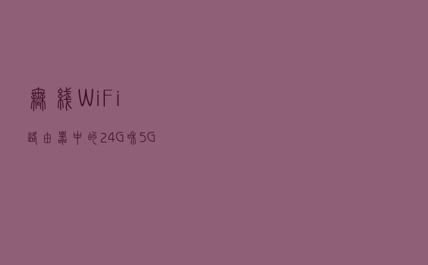 无线WiFi路由器中的2.4G和5G区别在哪？有什么优势？用处大不大？