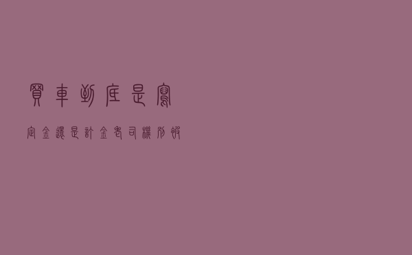 买车到底是写“定金”还是“订金”？老司机：别被4S店忽悠了！