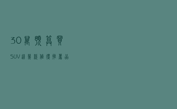 30万预算买SUV，这几款值得推荐，品牌、颜值、性价比全都有