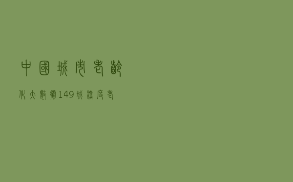 中国城市老龄化大数据：149城深度老龄化 集中在这些省份