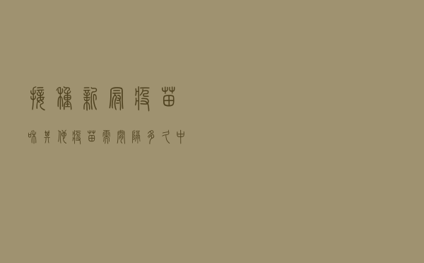 接种新冠疫苗和其他疫苗需间隔多久？中疾控专家回应