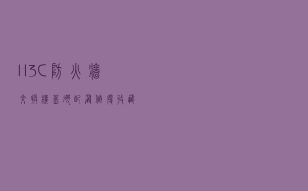 H3C-防火墙-交换机基础配置，值得收藏学习