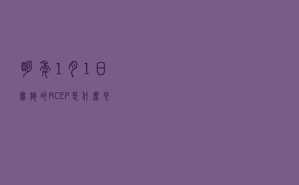 明年1月1日实施的RCEP是什么？它有多重要？