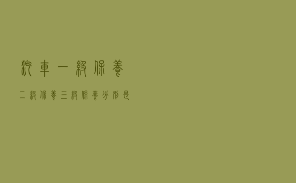 汽车一级保养、二级保养、三级保养分别是什么？