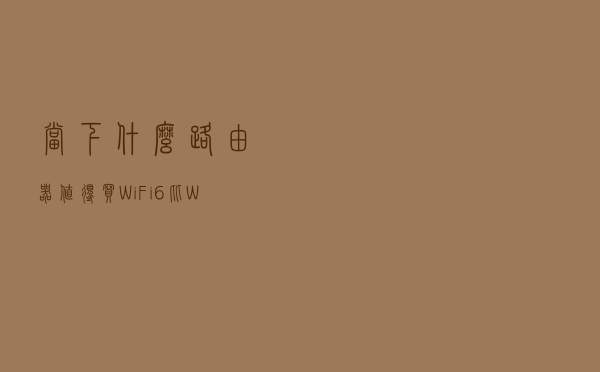 当下，什么路由器值得买？WiFi6比WiFi5有多少提升？