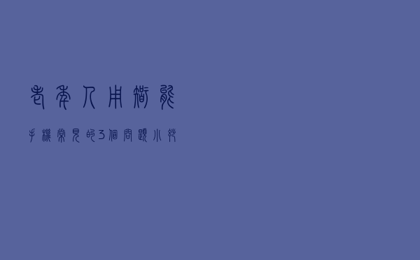 老年人用智能手机，常见的3个问题，小妙招解决大难题