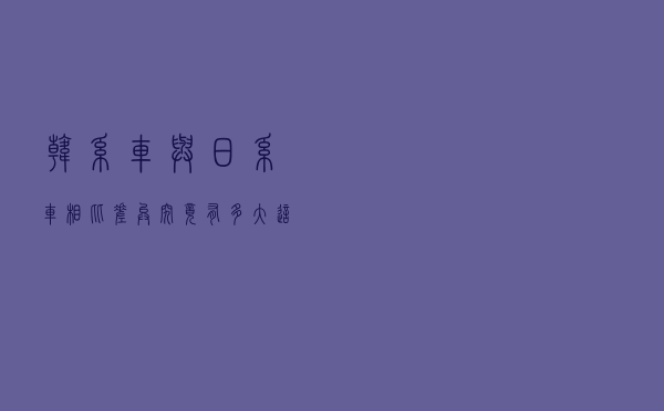 韩系车与日系车相比，差异究竟有多大？这或许是最好的答案！