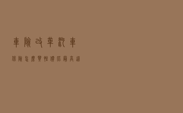 车险改革：汽车保险怎么买性价比最高？这份良心攻略请收下