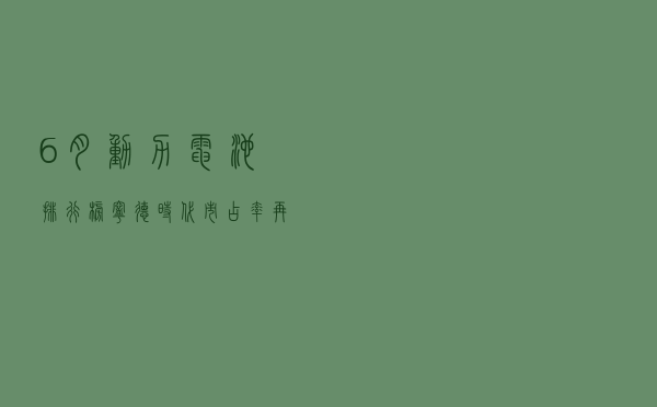 6月动力电池排行榜：宁德时代市占率再次过半