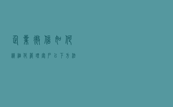企业微信如何精细化管理客户？以下方法一定要学会！