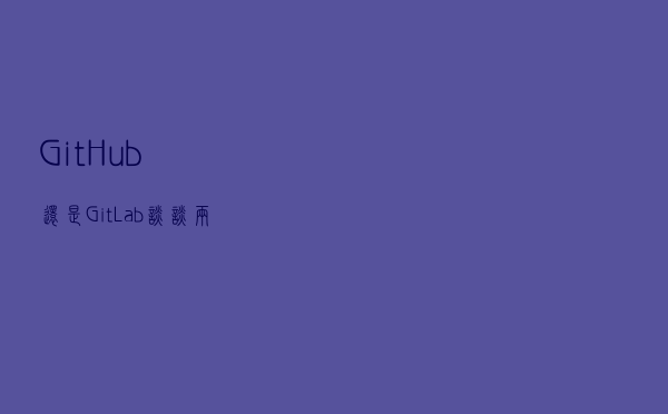 GitHub还是GitLab？谈谈两者的区别